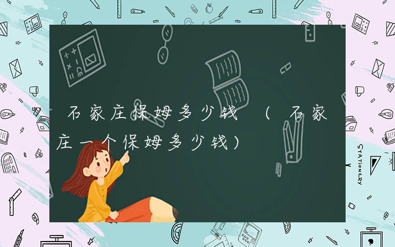 石家庄保姆多少钱 (石家庄一个保姆多少钱)